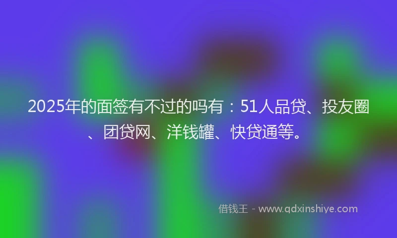2025年的面签有不过的吗有：51人品贷、投友圈、团贷网、洋钱罐、快贷通等。