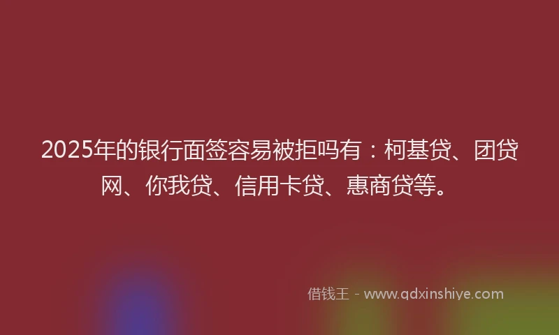 2025年的银行面签容易被拒吗有：柯基贷、团贷网、你我贷、信用卡贷、惠商贷等。