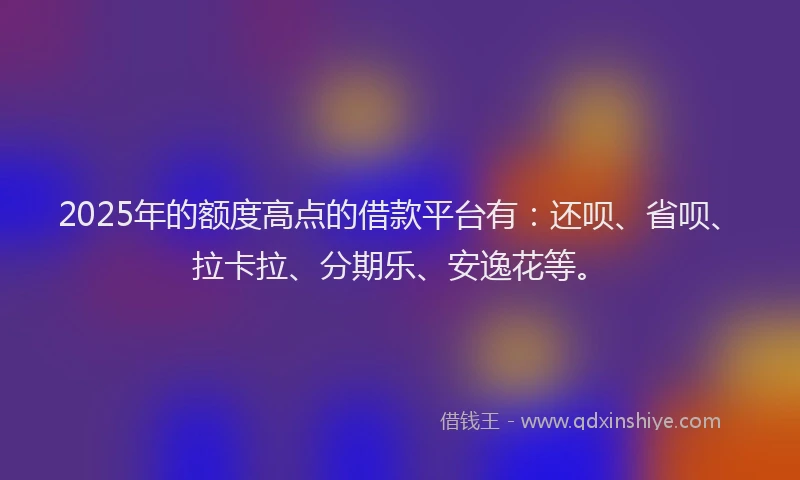 2025年的额度高点的借款平台有：还呗、省呗、拉卡拉、分期乐、安逸花等。