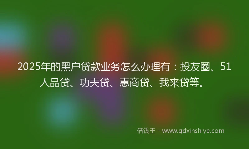 2025年的黑户贷款业务怎么办理有：投友圈、51人品贷、功夫贷、惠商贷、我来贷等。