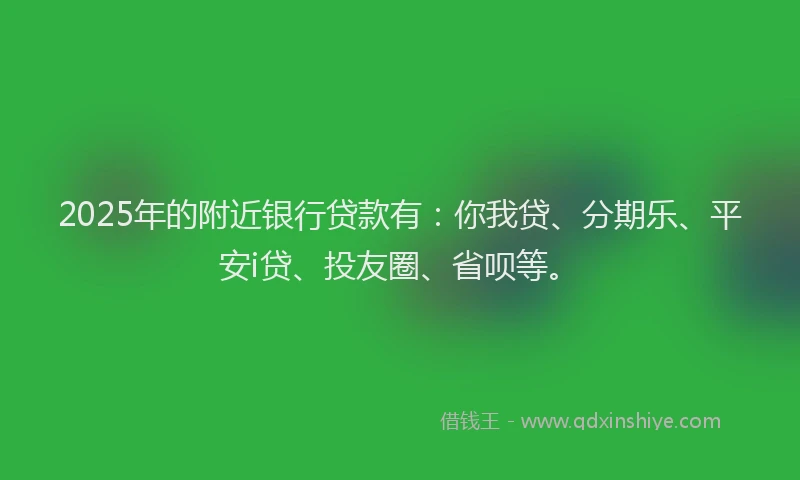 2025年的附近银行贷款有：你我贷、分期乐、平安i贷、投友圈、省呗等。