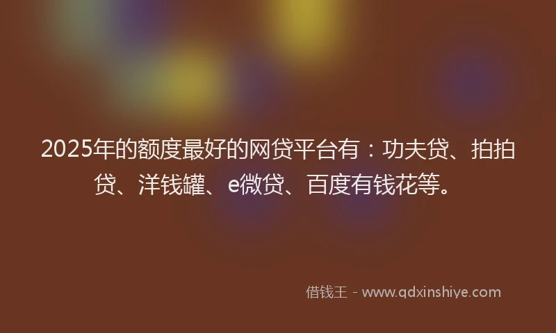 2025年的额度最好的网贷平台有：功夫贷、拍拍贷、洋钱罐、e微贷、百度有钱花等。