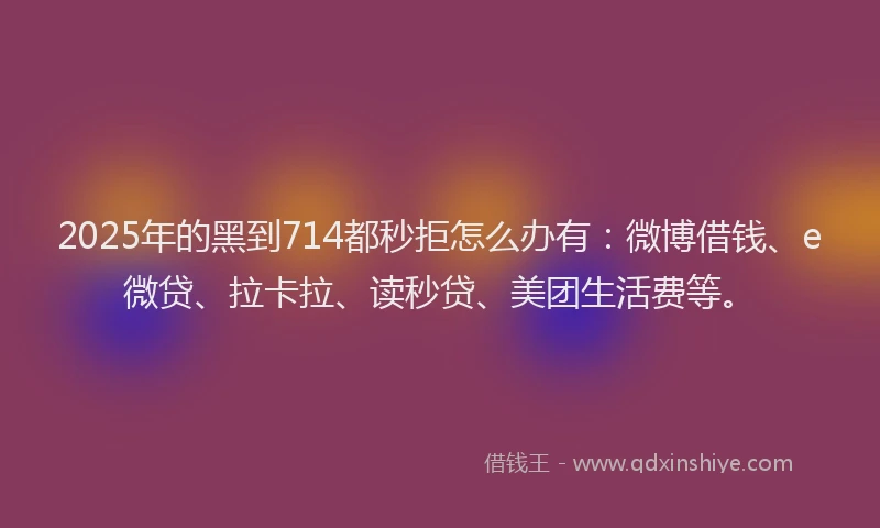 2025年的黑到714都秒拒怎么办有：微博借钱、e微贷、拉卡拉、读秒贷、美团生活费等。