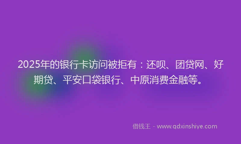 2025年的银行卡访问被拒有：还呗、团贷网、好期贷、平安口袋银行、中原消费金融等。