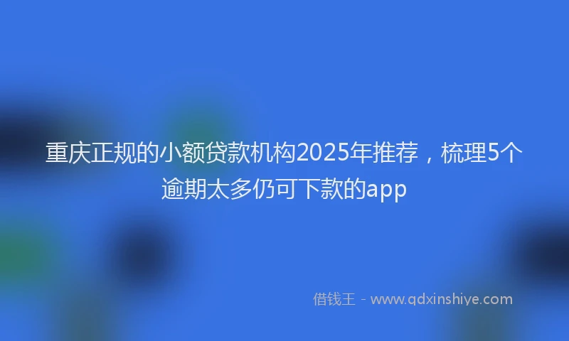 重庆正规的小额贷款机构2025年推荐，梳理5个逾期太多仍可下款的app