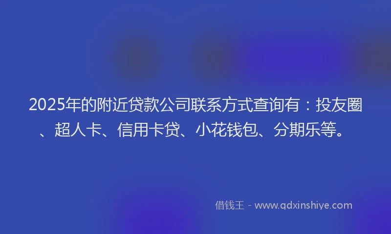 2025年的附近贷款公司联系方式查询有：投友圈、超人卡、信用卡贷、小花钱包、分期乐等。