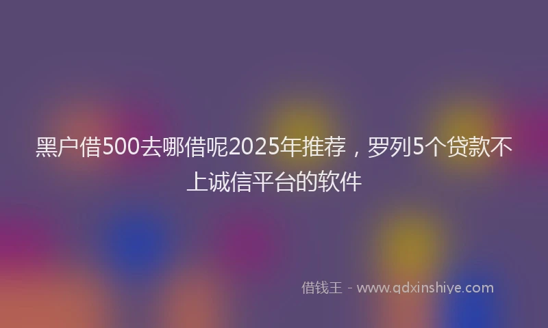 黑户借500去哪借呢2025年推荐，罗列5个贷款不上诚信平台的软件