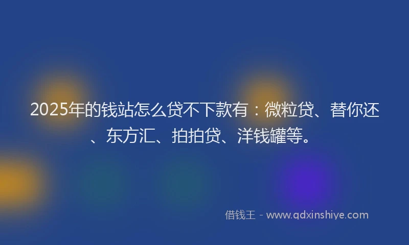 2025年的钱站怎么贷不下款有：微粒贷、替你还、东方汇、拍拍贷、洋钱罐等。