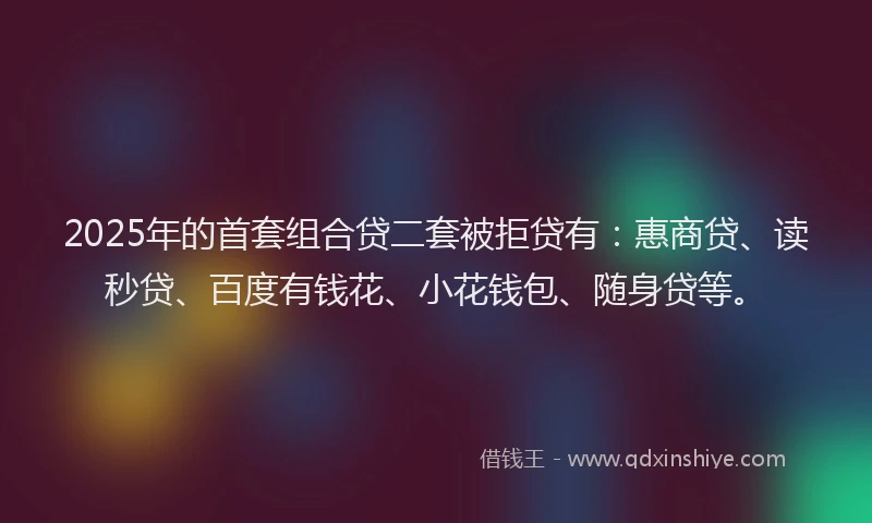 2025年的首套组合贷二套被拒贷有：惠商贷、读秒贷、百度有钱花、小花钱包、随身贷等。