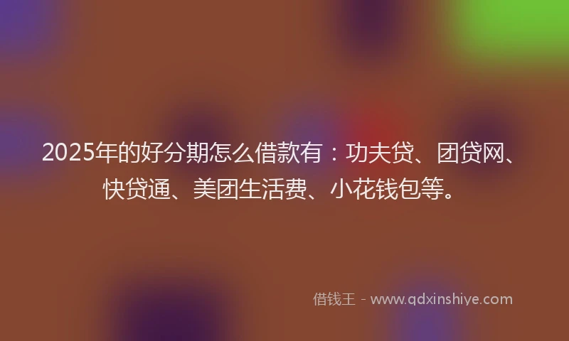 2025年的好分期怎么借款有：功夫贷、团贷网、快贷通、美团生活费、小花钱包等。