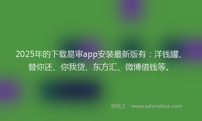2025年的下载易审app安装最新版有：洋钱罐、替你还、你我贷、东方汇、微博借钱等。