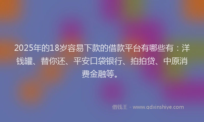 2025年的18岁容易下款的借款平台有哪些有：洋钱罐、替你还、平安口袋银行、拍拍贷、中原消费金融等。