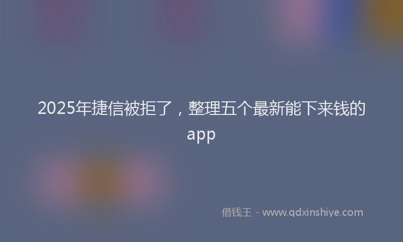 2025年捷信被拒了，整理五个最新能下来钱的app