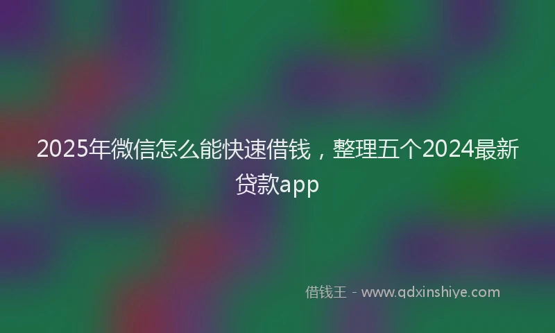 2025年微信怎么能快速借钱，整理五个2024最新贷款app