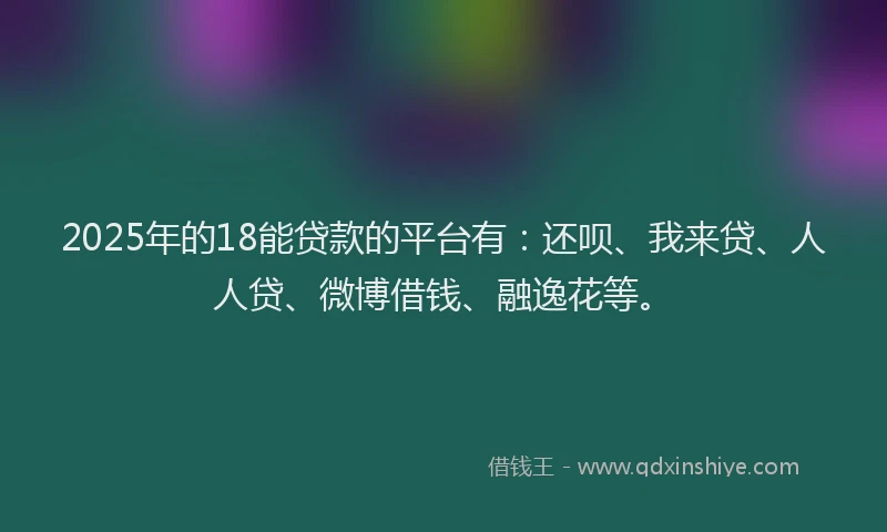 2025年的18能贷款的平台有：还呗、我来贷、人人贷、微博借钱、融逸花等。