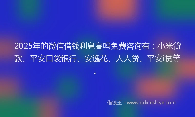 2025年的微信借钱利息高吗免费咨询有：小米贷款、平安口袋银行、安逸花、人人贷、平安i贷等。