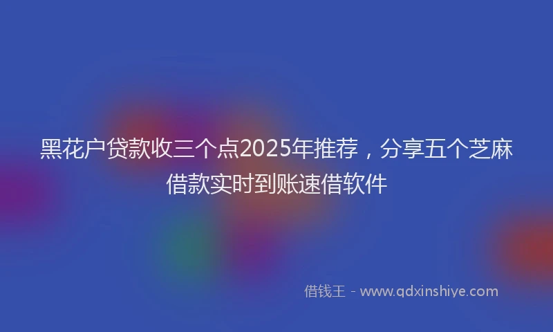 黑花户贷款收三个点2025年推荐，分享五个芝麻借款实时到账速借软件