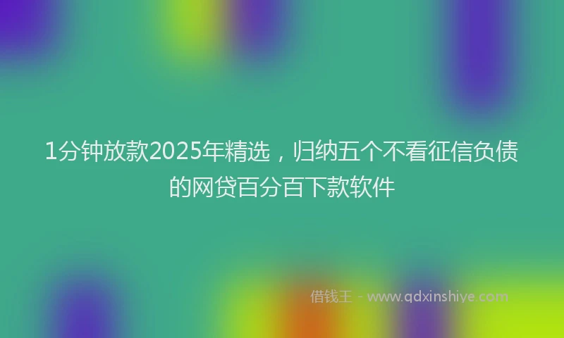 1分钟放款2025年精选，归纳五个不看征信负债的网贷百分百下款软件