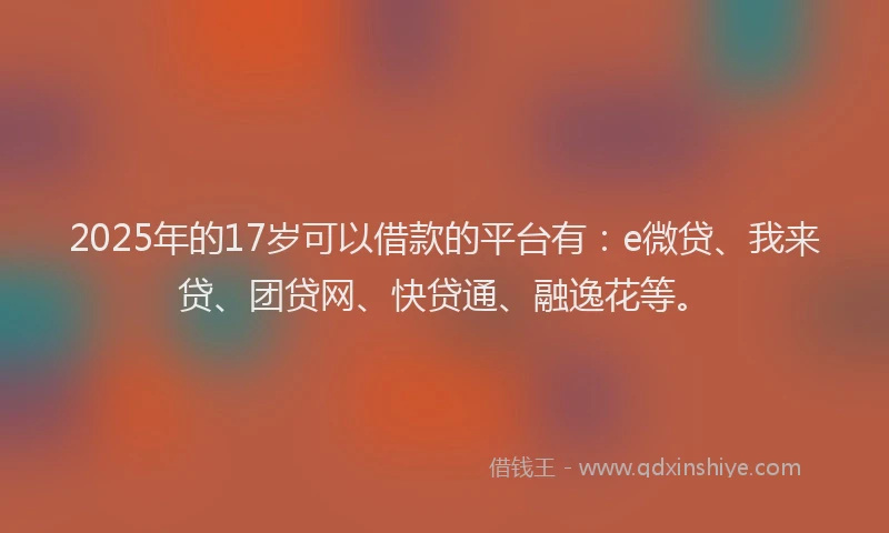 2025年的17岁可以借款的平台有：e微贷、我来贷、团贷网、快贷通、融逸花等。