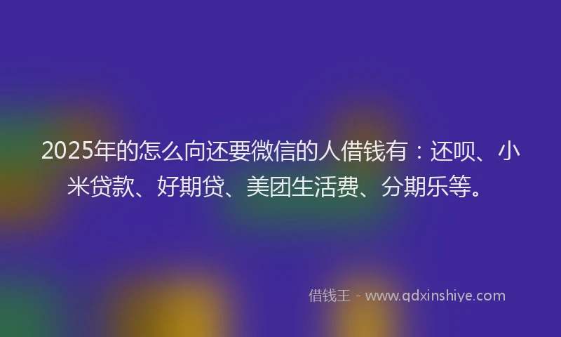2025年的怎么向还要微信的人借钱有：还呗、小米贷款、好期贷、美团生活费、分期乐等。