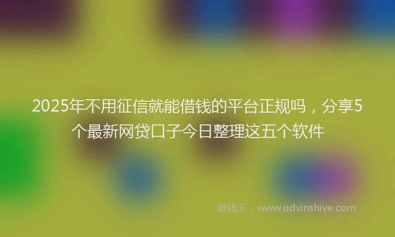 2025年不用征信就能借钱的平台正规吗，分享5个最新网贷口子今日整理这五个软件