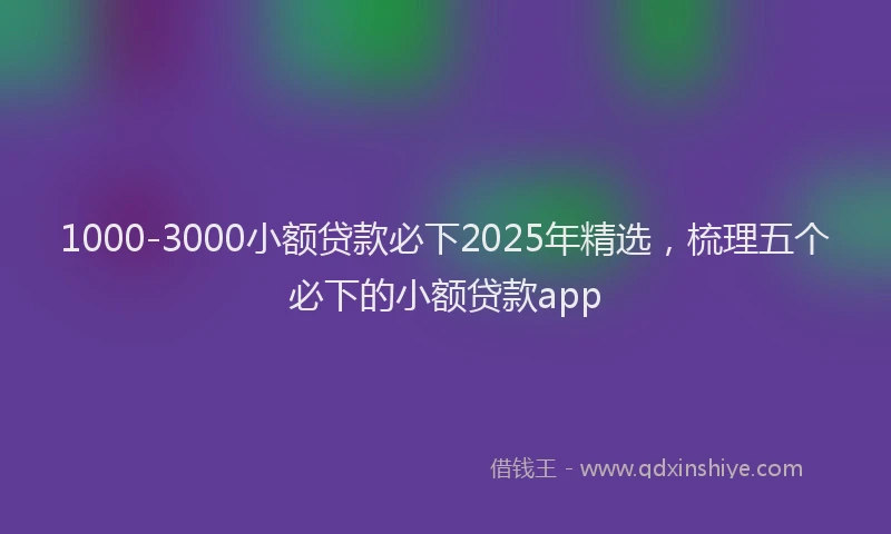 1000-3000小额贷款必下2025年精选，梳理五个必下的小额贷款app