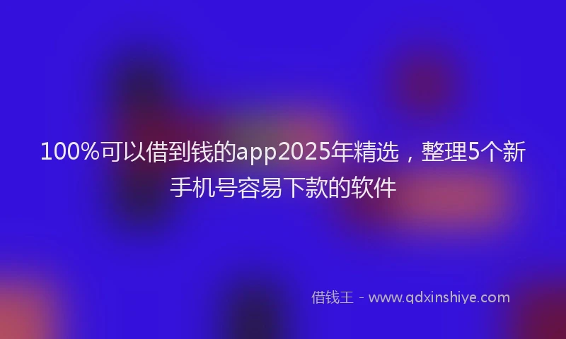 100%可以借到钱的app2025年精选，整理5个新手机号容易下款的软件