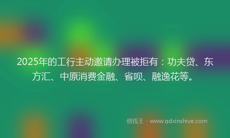 2025年的工行主动邀请办理被拒有：功夫贷、东方汇、中原消费金融、省呗、融逸花等。