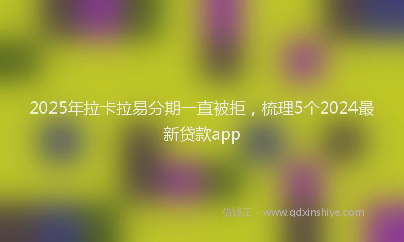 2025年拉卡拉易分期一直被拒，梳理5个2024最新贷款app