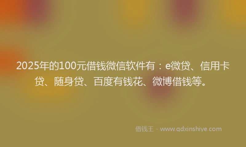 2025年的100元借钱微信软件有：e微贷、信用卡贷、随身贷、百度有钱花、微博借钱等。