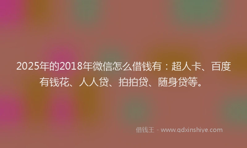 2025年的2018年微信怎么借钱有：超人卡、百度有钱花、人人贷、拍拍贷、随身贷等。