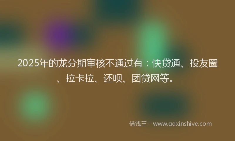 2025年的龙分期审核不通过有：快贷通、投友圈、拉卡拉、还呗、团贷网等。