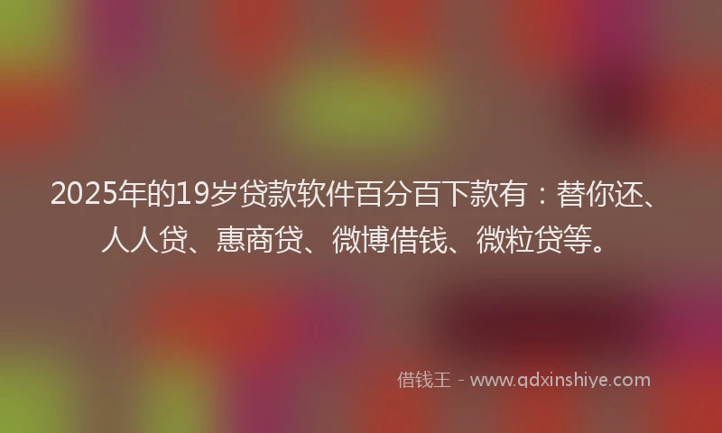 2025年的19岁贷款软件百分百下款有：替你还、人人贷、惠商贷、微博借钱、微粒贷等。