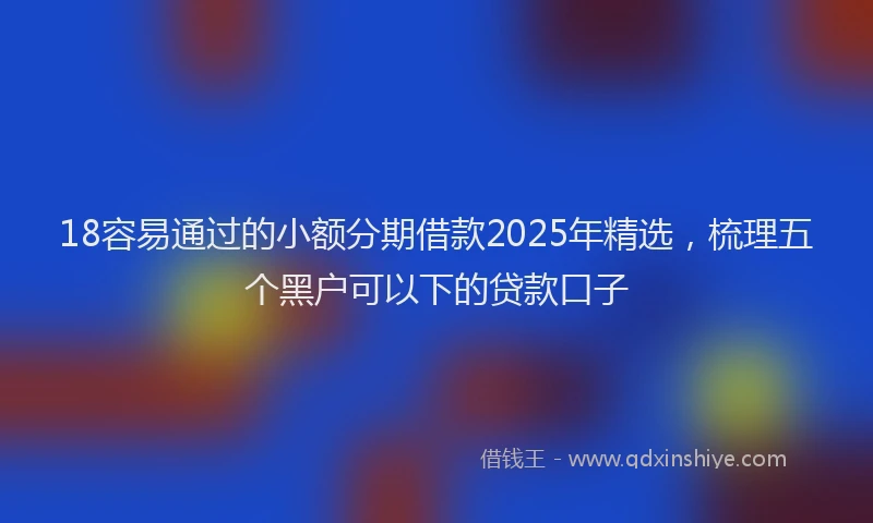 18容易通过的小额分期借款2025年精选，梳理五个黑户可以下的贷款口子