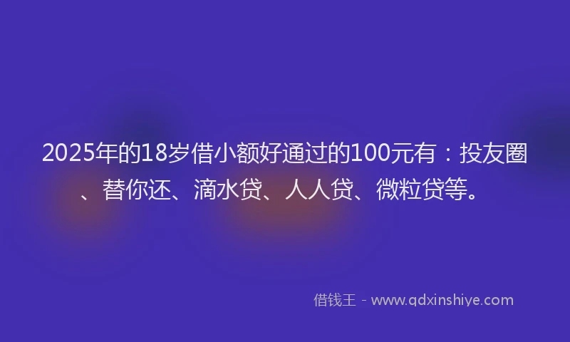 2025年的18岁借小额好通过的100元有：投友圈、替你还、滴水贷、人人贷、微粒贷等。