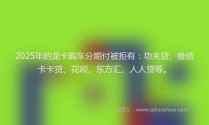 2025年的龙卡购车分期付被拒有：功夫贷、维信卡卡贷、花呗、东方汇、人人贷等。