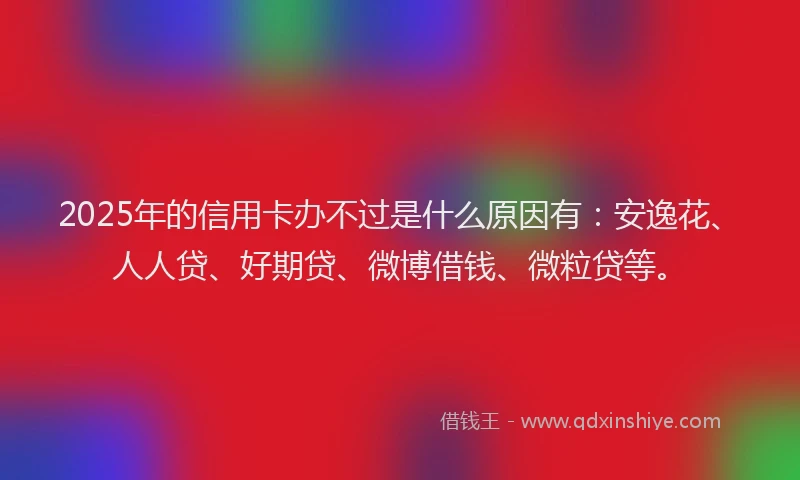 2025年的信用卡办不过是什么原因有：安逸花、人人贷、好期贷、微博借钱、微粒贷等。