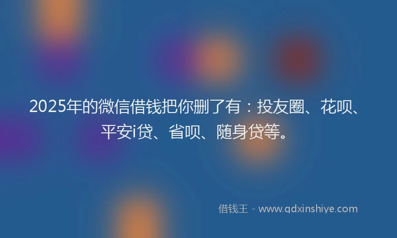 2025年的微信借钱把你删了有：投友圈、花呗、平安i贷、省呗、随身贷等。