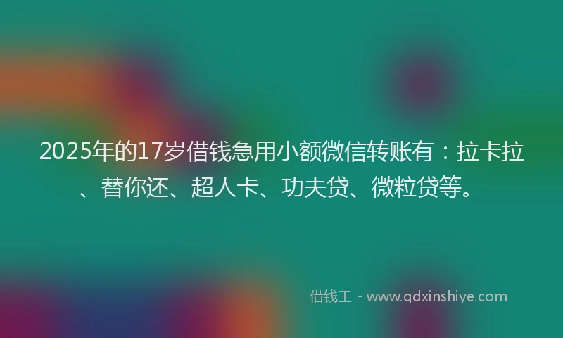 2025年的17岁借钱急用小额微信转账有：拉卡拉、替你还、超人卡、功夫贷、微粒贷等。
