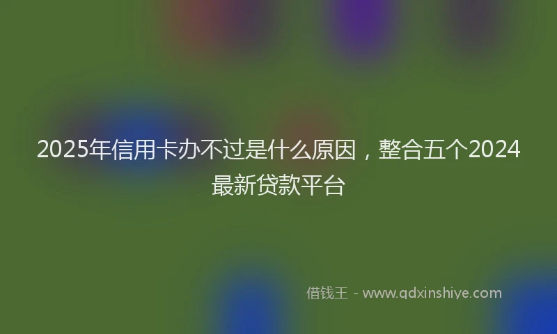 2025年信用卡办不过是什么原因，整合五个2024最新贷款平台