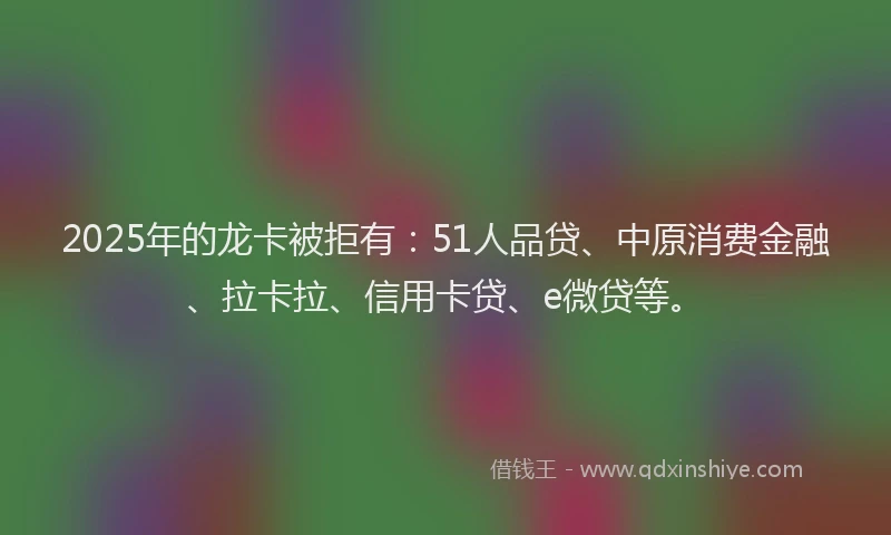 2025年的龙卡被拒有：51人品贷、中原消费金融、拉卡拉、信用卡贷、e微贷等。