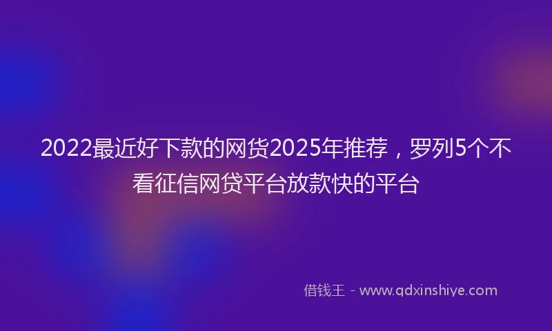 2022最近好下款的网货2025年推荐，罗列5个不看征信网贷平台放款快的平台