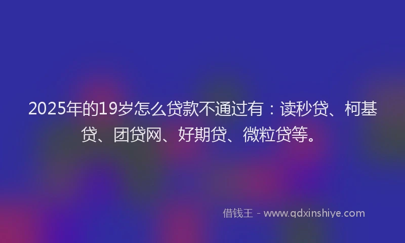 2025年的19岁怎么贷款不通过有：读秒贷、柯基贷、团贷网、好期贷、微粒贷等。