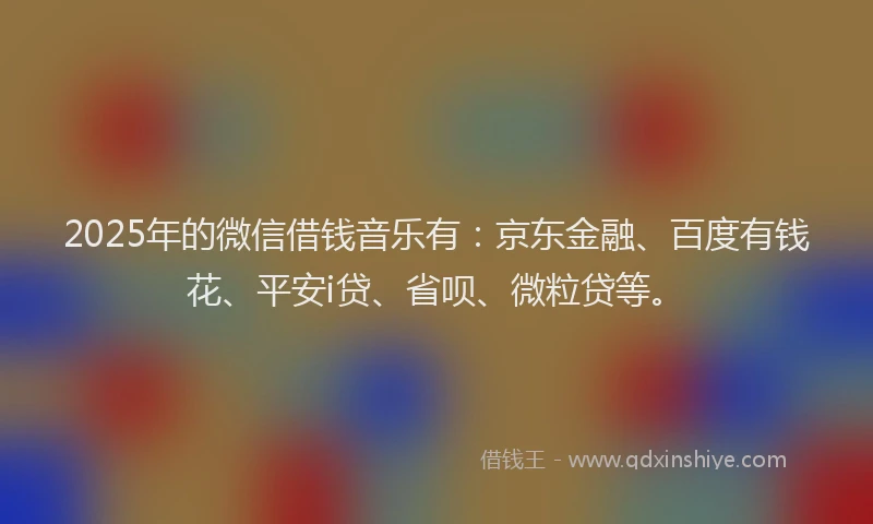 2025年的微信借钱音乐有：京东金融、百度有钱花、平安i贷、省呗、微粒贷等。