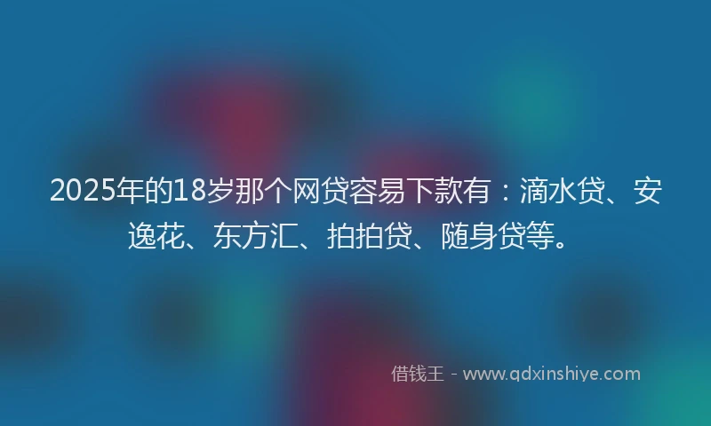 2025年的18岁那个网贷容易下款有：滴水贷、安逸花、东方汇、拍拍贷、随身贷等。