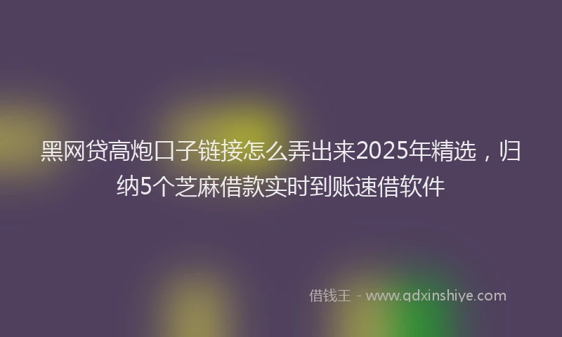 黑网贷高炮口子链接怎么弄出来2025年精选，归纳5个芝麻借款实时到账速借软件