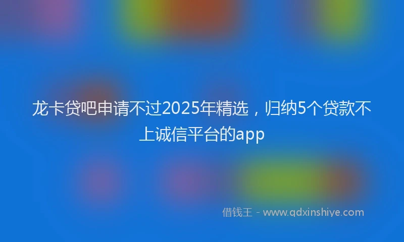 龙卡贷吧申请不过2025年精选，归纳5个贷款不上诚信平台的app
