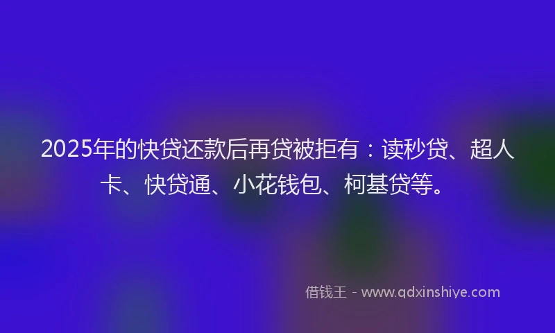 2025年的快贷还款后再贷被拒有：读秒贷、超人卡、快贷通、小花钱包、柯基贷等。