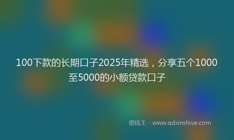 100下款的长期口子2025年精选，分享五个1000至5000的小额贷款口子
