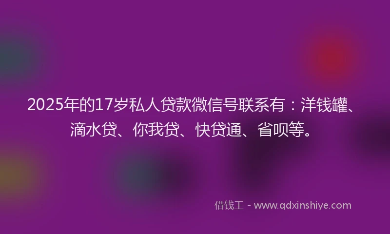 2025年的17岁私人贷款微信号联系有：洋钱罐、滴水贷、你我贷、快贷通、省呗等。